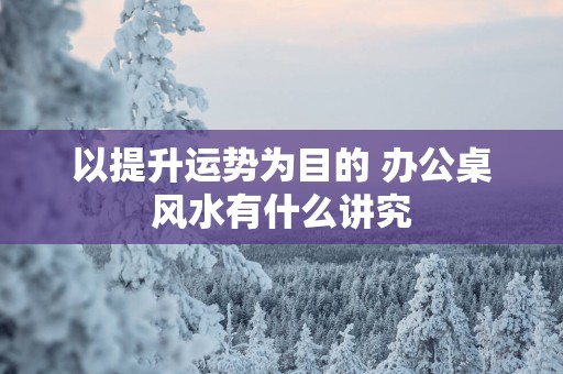 以提升运势为目的 办公桌风水有什么讲究