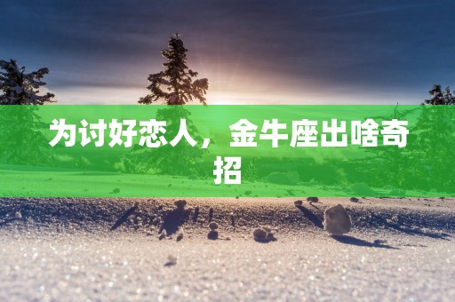 为讨好恋人，金牛座出啥奇招