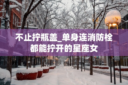 不止拧瓶盖_单身连消防栓都能拧开的星座女