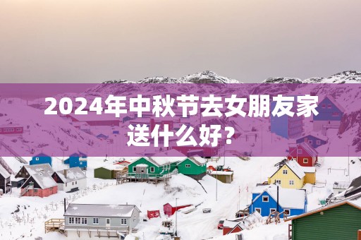 2025年中秋节去女朋友家送什么好？