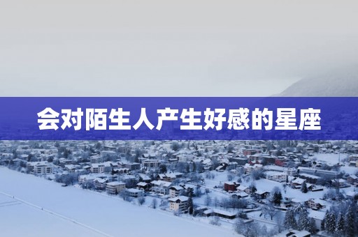 会对陌生人产生好感的星座