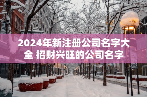 2025年新注册公司名字大全 招财兴旺的公司名字