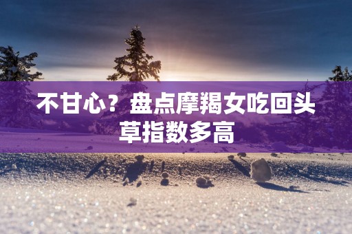 不甘心？盘点摩羯女吃回头草指数多高