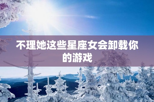 不理她这些星座女会卸载你的游戏
