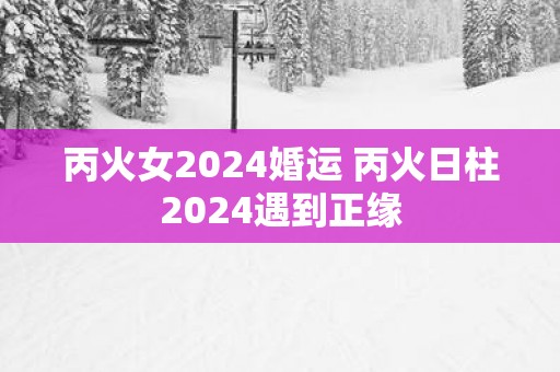 丙火女2025婚运 丙火日柱2025遇到正缘
