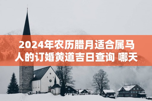 2025年农历腊月适合属马人的订婚黄道吉日查询 哪天定亲百年好合