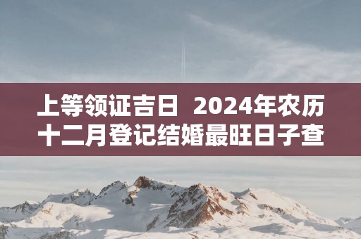 上等领证吉日  2025年农历十二月登记结婚最旺日子查询