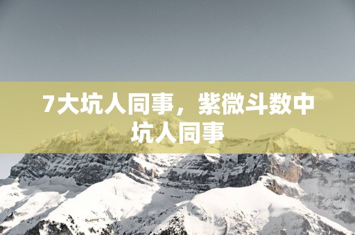 7大坑人同事，紫微斗数中坑人同事