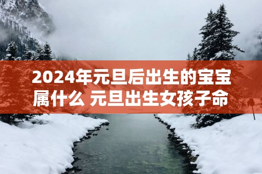 2025年元旦后出生的宝宝属什么 元旦出生女孩子命好不好