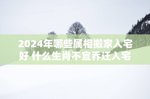 2025年哪些属相搬家入宅好 什么生肖不宜乔迁入宅