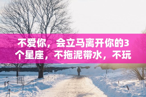 不爱你，会立马离开你的3个星座，不拖泥带水，不玩弄暧昧
