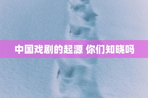 中国戏剧的起源 你们知晓吗