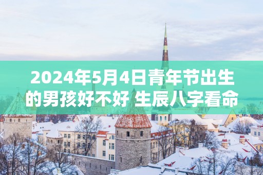 2025年5月4日青年节出生的男孩好不好 生辰八字看命