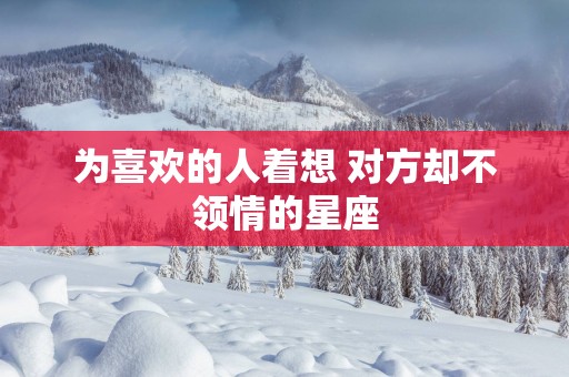 为喜欢的人着想 对方却不领情的星座