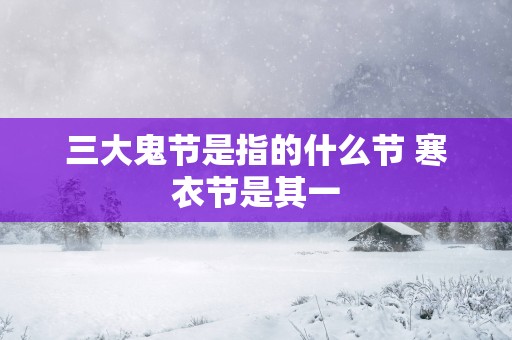 三大鬼节是指的什么节 寒衣节是其一