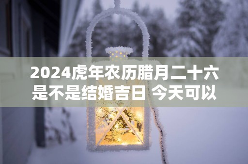 2025蛇年农历腊月二十六是不是结婚吉日 今天可以迎亲吗