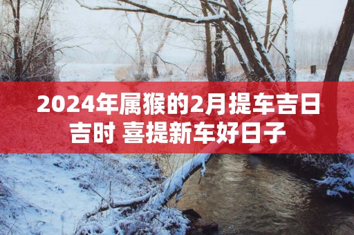 2025年属猴的2月提车吉日吉时 喜提新车好日子