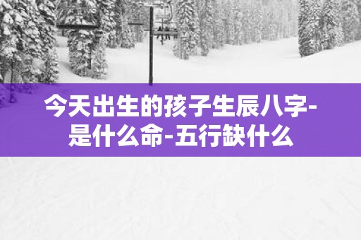 今天出生的孩子生辰八字-是什么命-五行缺什么