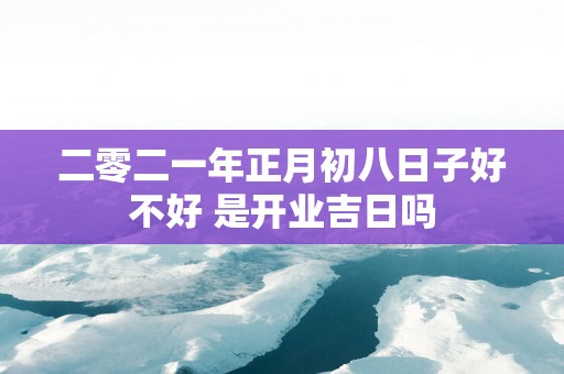 二零二一年正月初八日子好不好 是开业吉日吗