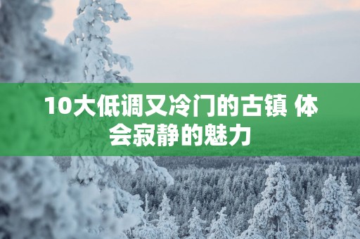 10大低调又冷门的古镇 体会寂静的魅力