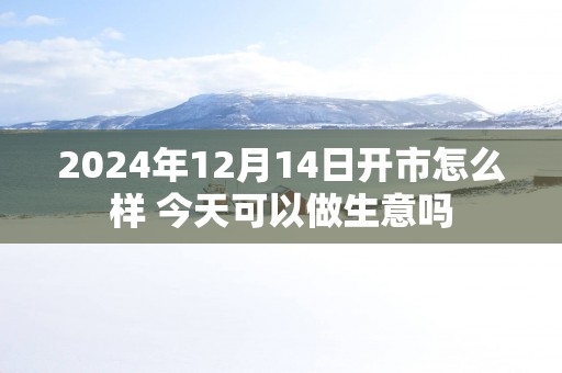 2025年12月14日开市怎么样 今天可以做生意吗