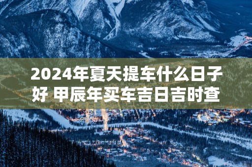 2025年夏天提车什么日子好 甲辰年买车吉日吉时查询
