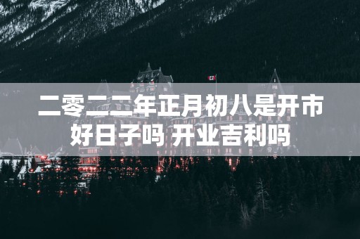 二零二二年正月初八是开市好日子吗 开业吉利吗