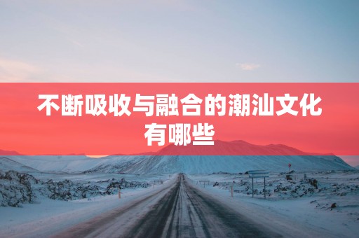 不断吸收与融合的潮汕文化有哪些