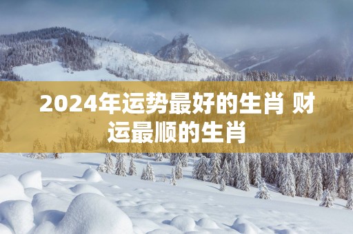 2025年运势最好的生肖 财运最顺的生肖