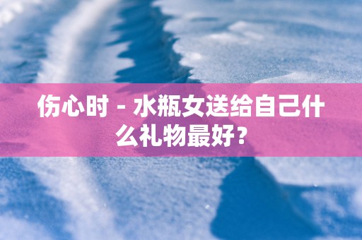伤心时－水瓶女送给自己什么礼物最好？