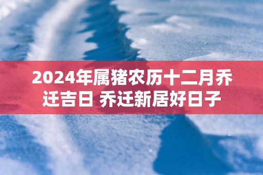 2025年属猪农历十二月乔迁吉日 乔迁新居好日子