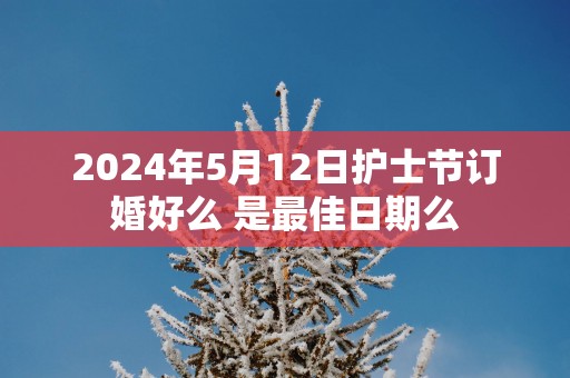 2025年5月12日护士节订婚好么 是最佳日期么