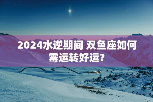 2025水逆期间 双鱼座如何霉运转好运？