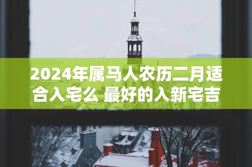 2025年属马人农历二月适合入宅么 最好的入新宅吉日