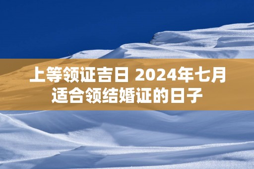 上等领证吉日 2024年七月适合领结婚证的日子