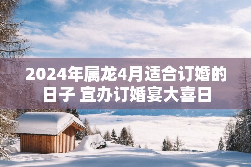 2025年属龙4月适合订婚的日子 宜办订婚宴大喜日