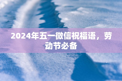 2024年五一微信祝福语，劳动节必备