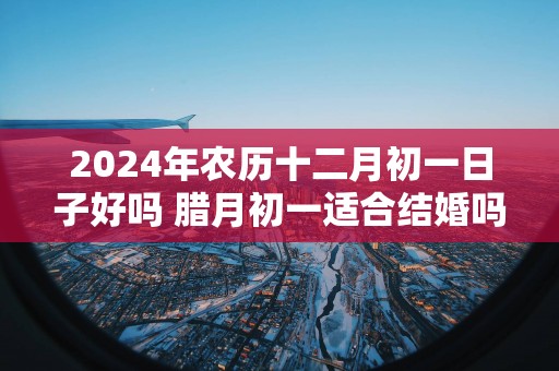 2025年农历十二月初一日子好吗 腊月初一适合结婚吗