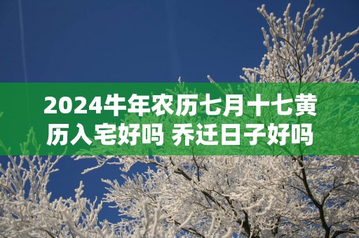 2025蛇年农历七月十七黄历入宅好吗 乔迁日子好吗