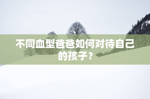 不同血型爸爸如何对待自己的孩子？