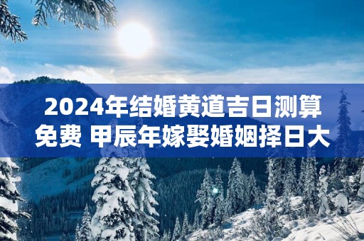 2025年结婚黄道吉日测算免费 甲辰年嫁娶婚姻择日大全