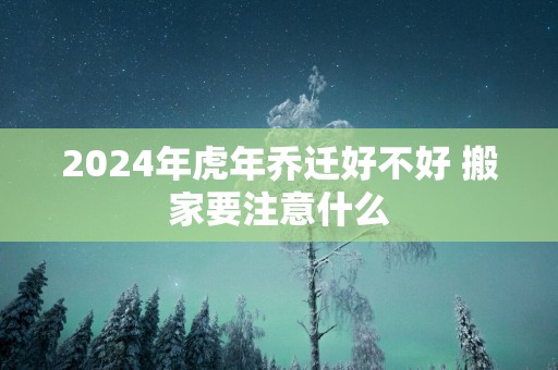 2025年蛇年乔迁好不好 搬家要注意什么