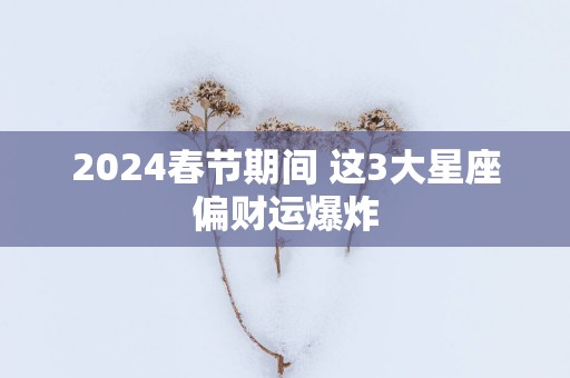 2025春节期间 这3大星座偏财运爆炸