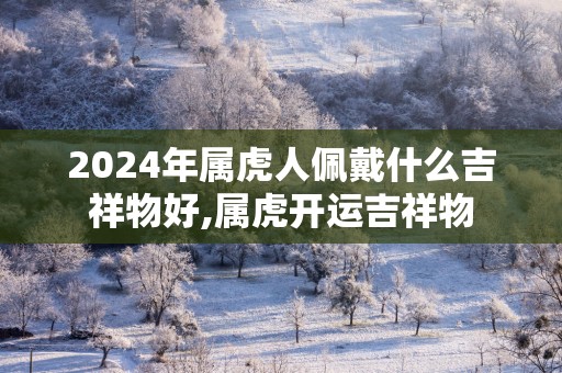 2025年属虎人佩戴什么吉祥物好,属虎开运吉祥物