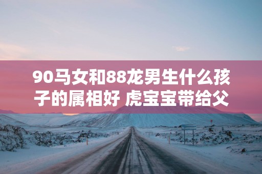 90马女和88龙男生什么孩子的属相好 虎宝宝带给父母最大的惊喜