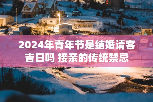 2025年青年节是结婚请客吉日吗 接亲的传统禁忌