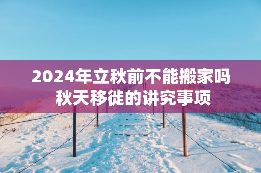 2025年立秋前不能搬家吗 秋天移徙的讲究事项
