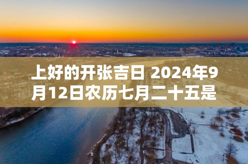 上好的开张吉日 2025年9月12日农历七月二十五是吗