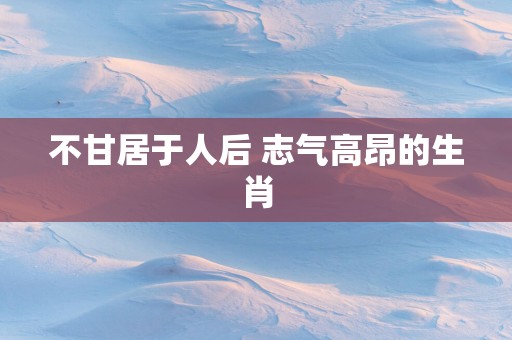 不甘居于人后 志气高昂的生肖