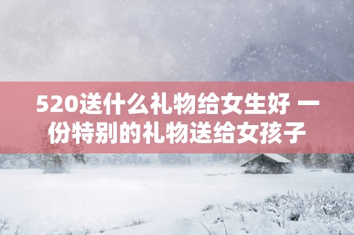 520送什么礼物给女生好 一份特别的礼物送给女孩子